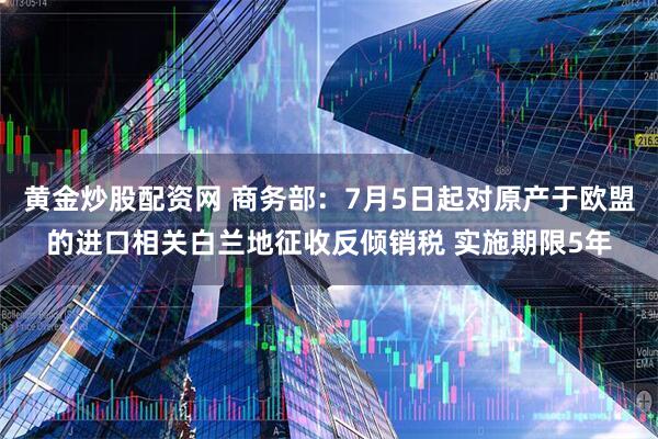 黄金炒股配资网 商务部：7月5日起对原产于欧盟的进口相关白兰地征收反倾销税 实施期限5年
