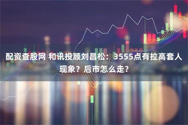 配资查股网 和讯投顾刘昌松：3555点有拉高套人现象？后市怎么走？