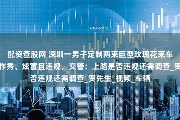 配资查股网 深圳一男子定制两束巨型玫瑰花束车载上路，被质疑作秀、炫富且违规，交警：上路是否违规还需调查_贺先生_视频_车辆