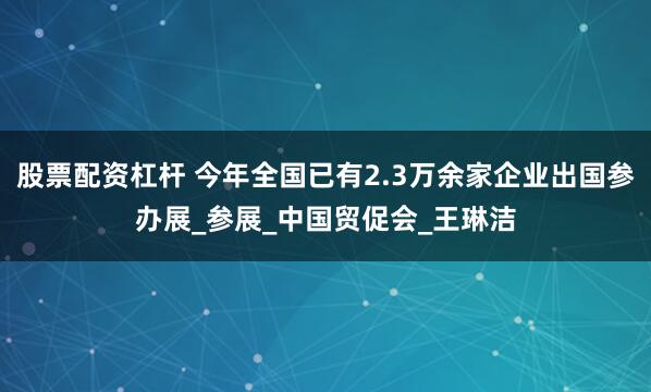 股票配资杠杆 今年全国已有2.3万余家企业出国参办展_参展_中国贸促会_王琳洁