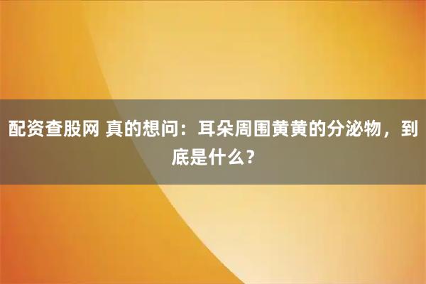 配资查股网 真的想问：耳朵周围黄黄的分泌物，到底是什么？