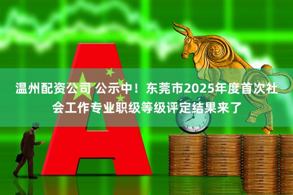 温州配资公司 公示中！东莞市2025年度首次社会工作专业职级等级评定结果来了