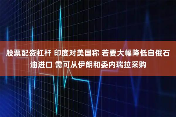 股票配资杠杆 印度对美国称 若要大幅降低自俄石油进口 需可从伊朗和委内瑞拉采购