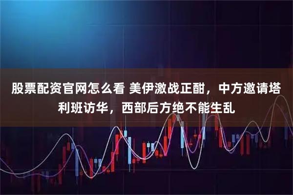 股票配资官网怎么看 美伊激战正酣，中方邀请塔利班访华，西部后方绝不能生乱