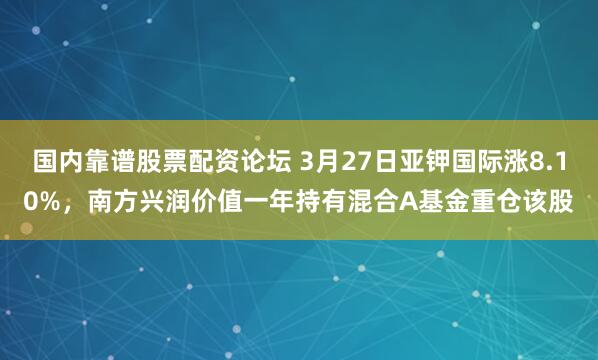 国内靠谱股票配资论坛 3月27日亚钾国际涨8.10%，南方兴润价值一年持有混合A基金重仓该股