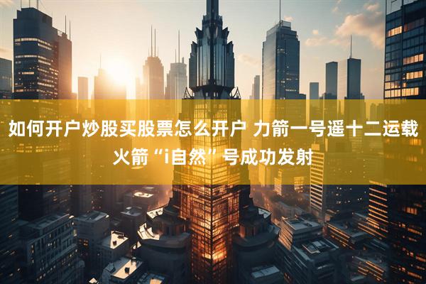 如何开户炒股买股票怎么开户 力箭一号遥十二运载火箭“i自然”号成功发射
