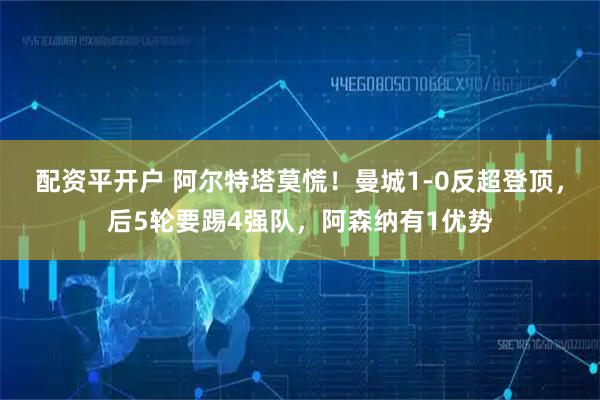 配资平开户 阿尔特塔莫慌！曼城1-0反超登顶，后5轮要踢4强队，阿森纳有1优势