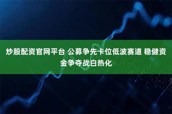炒股配资官网平台 公募争先卡位低波赛道 稳健资金争夺战白热化